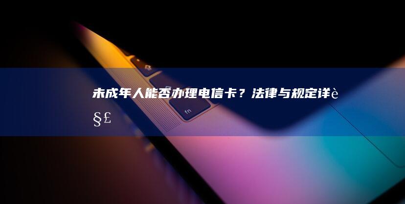 未成年人能否办理电信卡？法律与规定详解